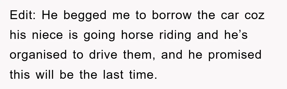 Edit: He begged me to borrow the car coz his niece is going horse riding and he’s organised to drive them, and he promised this will be the last time.