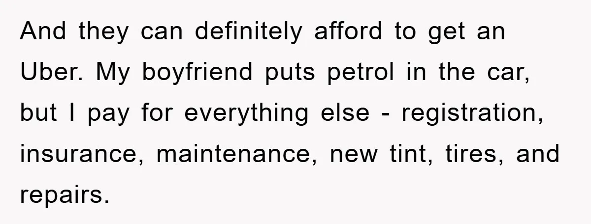And they can definitely afford to get an Uber. My boyfriend puts petrol in the car, but I pay for everything else - registration, insurance, maintenance, new tint, tires, and...
