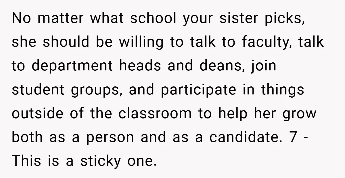 No matter what school your sister picks, she should be willing to talk to faculty, talk to department heads and deans, join student groups, and participate in things outside of...