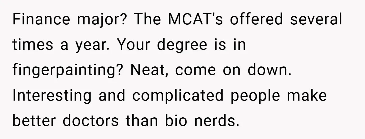 Finance major? The MCAT's offered several times a year. Your degree is in fingerpainting? Neat, come on down. Interesting and complicated people make better doctors than bio nerds.