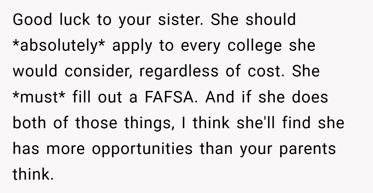 Good luck to your sister. She should *absolutely* apply to every college she would consider, regardless of cost. She *must* fill out a FAFSA. And if she does both of...