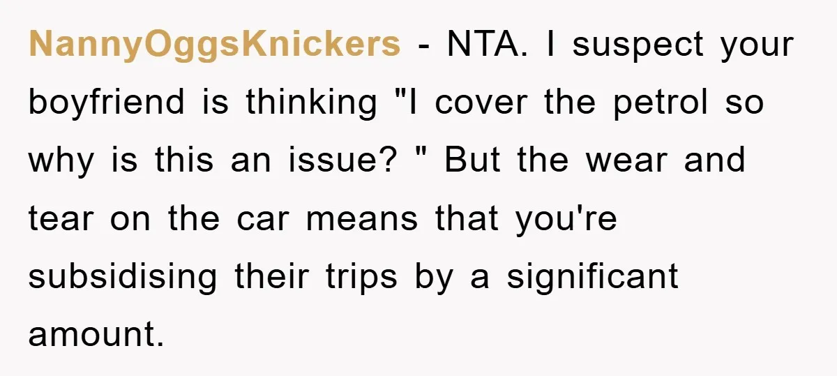 NannyOggsKnickers − NTA. I suspect your boyfriend is thinking "I cover the petrol so why is this an issue? " But the wear and tear on the car means that...
