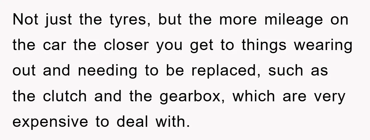 Not just the tyres, but the more mileage on the car the closer you get to things wearing out and needing to be replaced, such as the clutch and the...