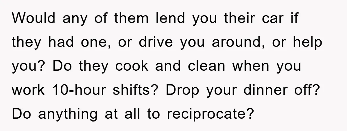 Would any of them lend you their car if they had one, or drive you around, or help you? Do they cook and clean when you work 10-hour shifts? Drop...