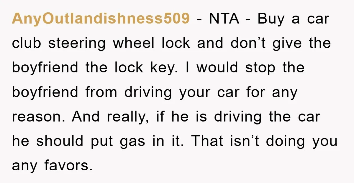 AnyOutlandishness509 − NTA - Buy a car club steering wheel lock and don’t give the boyfriend the lock key. I would stop the boyfriend from driving your car for any...