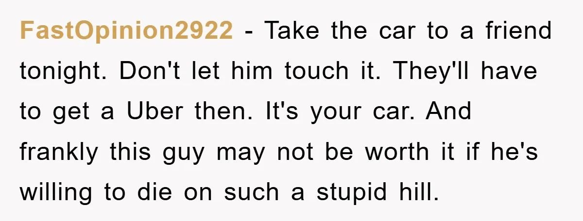 FastOpinion2922 − Take the car to a friend tonight. Don't let him touch it. They'll have to get a Uber then. It's your car. And frankly this guy may not...