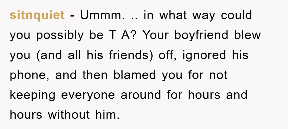 sitnquiet − Ummm. .. in what way could you possibly be T A? Your boyfriend blew you (and all his friends) off, ignored his phone, and then blamed you for...