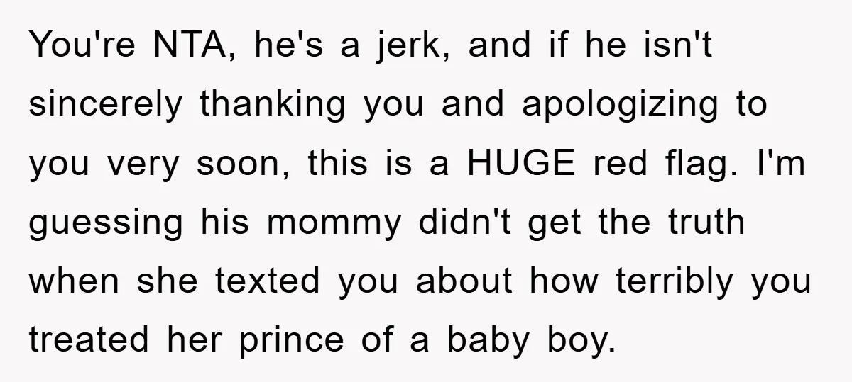 You're NTA, he's a jerk, and if he isn't sincerely thanking you and apologizing to you very soon, this is a HUGE red flag. I'm guessing his mommy didn't get...