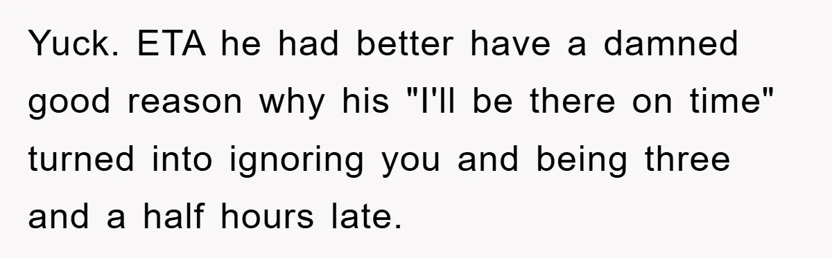Yuck. ETA he had better have a damned good reason why his "I'll be there on time" turned into ignoring you and being three and a half hours late.