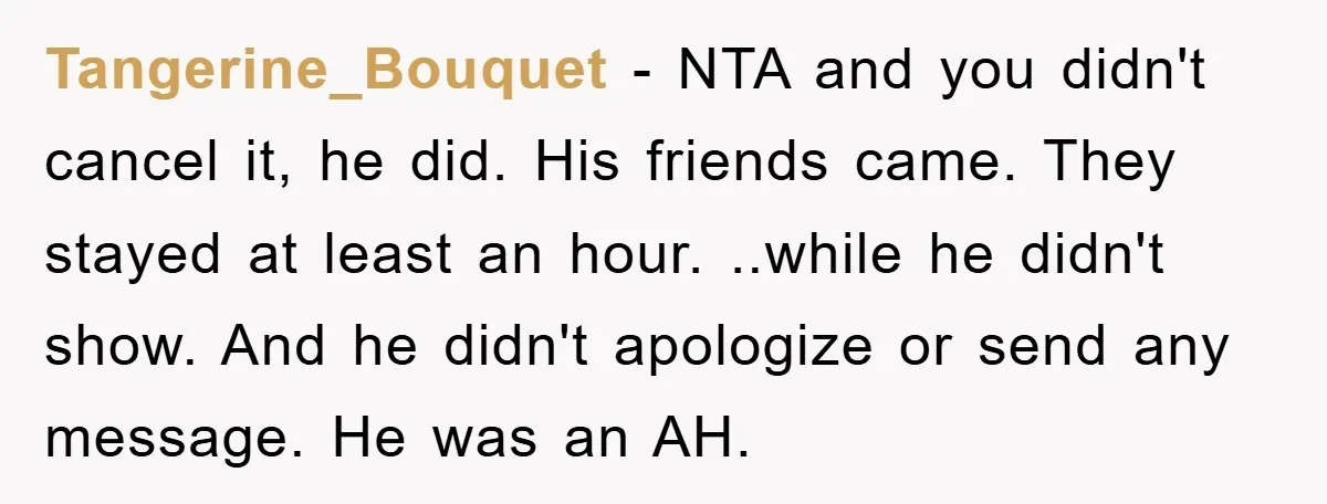 Tangerine_Bouquet − NTA and you didn't cancel it, he did. His friends came. They stayed at least an hour. ..while he didn't show. And he didn't apologize or send any...