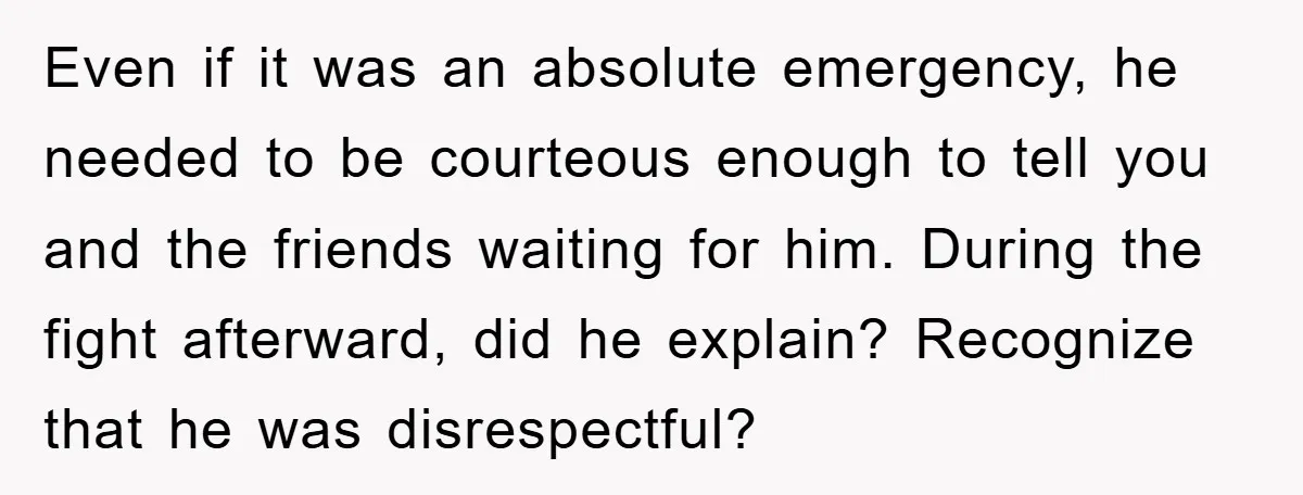 Even if it was an absolute emergency, he needed to be courteous enough to tell you and the friends waiting for him. During the fight afterward, did he explain? Recognize...