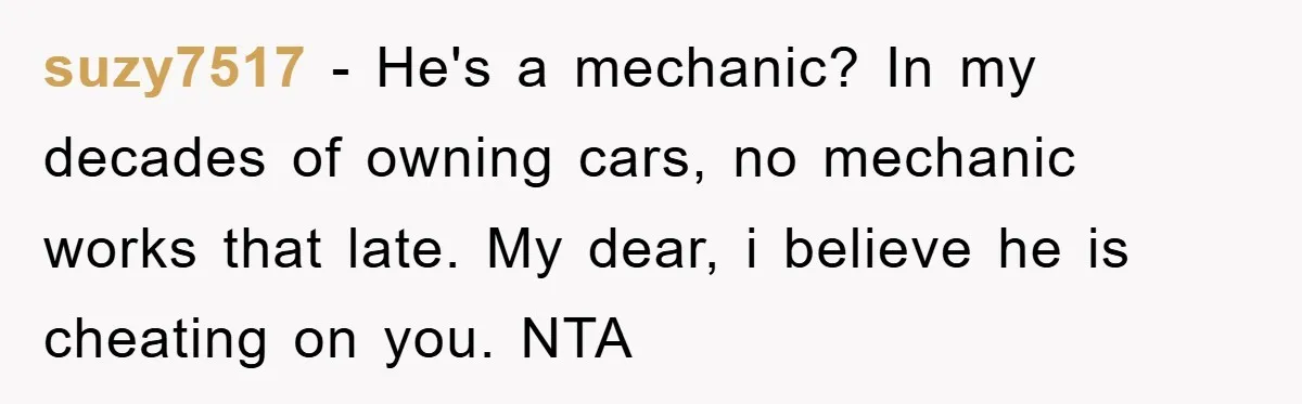 suzy7517 − He's a mechanic? In my decades of owning cars, no mechanic works that late. My dear, i believe he is cheating on you. NTA
