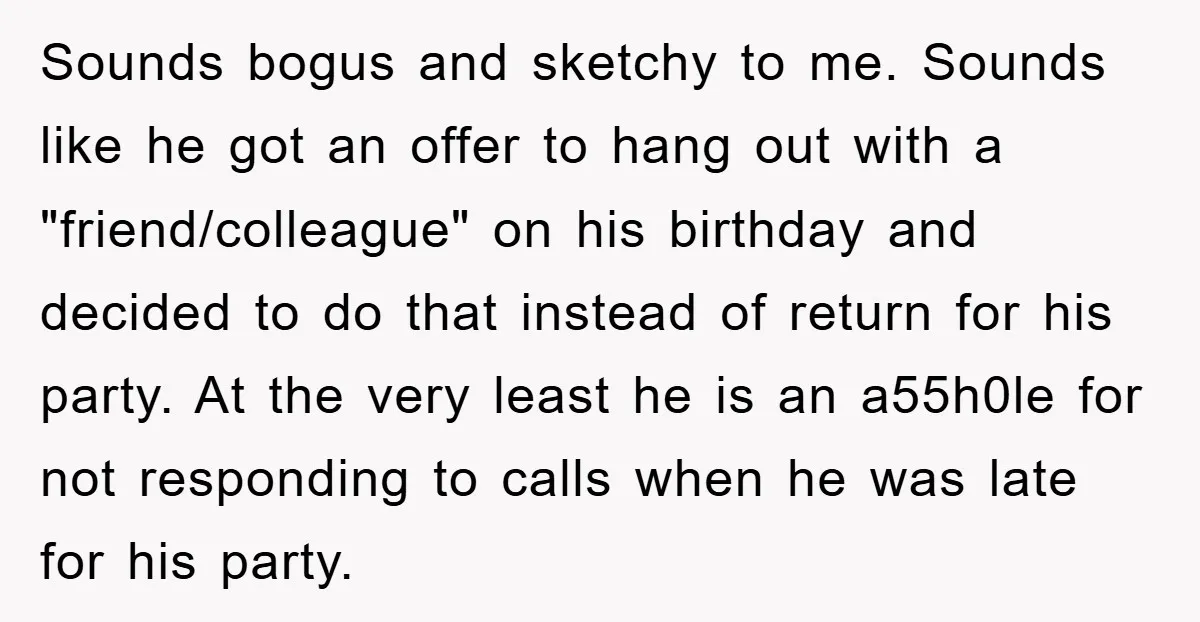 Sounds bogus and sketchy to me. Sounds like he got an offer to hang out with a "friend/colleague" on his birthday and decided to do that instead of return for...