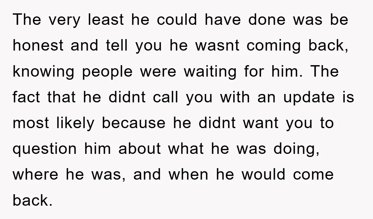 The very least he could have done was be honest and tell you he wasnt coming back, knowing people were waiting for him. The fact that he didnt call you...
