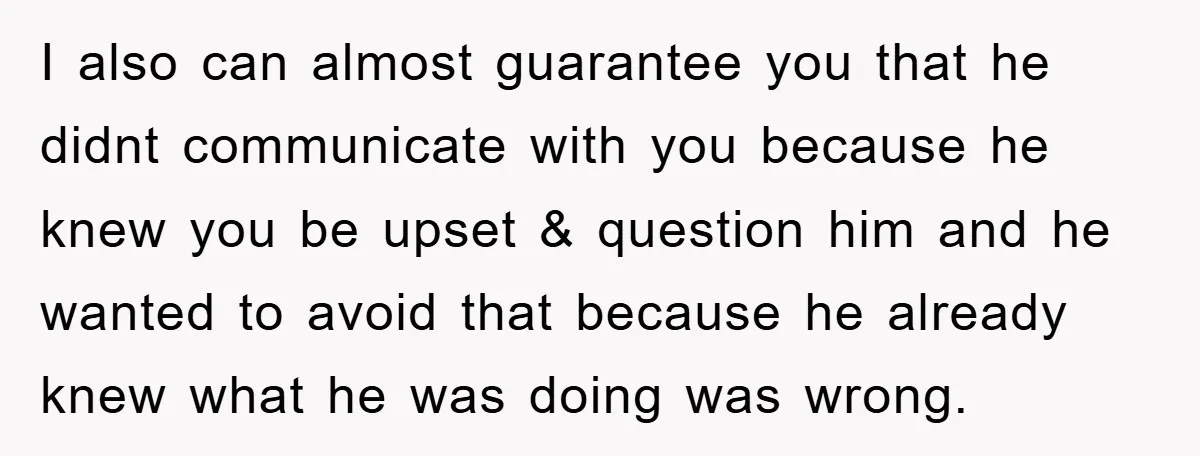 I also can almost guarantee you that he didnt communicate with you because he knew you be upset & question him and he wanted to avoid that because he already...