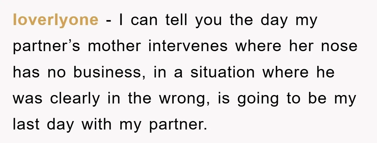 loverlyone − I can tell you the day my partner’s mother intervenes where her nose has no business, in a situation where he was clearly in the wrong, is going...