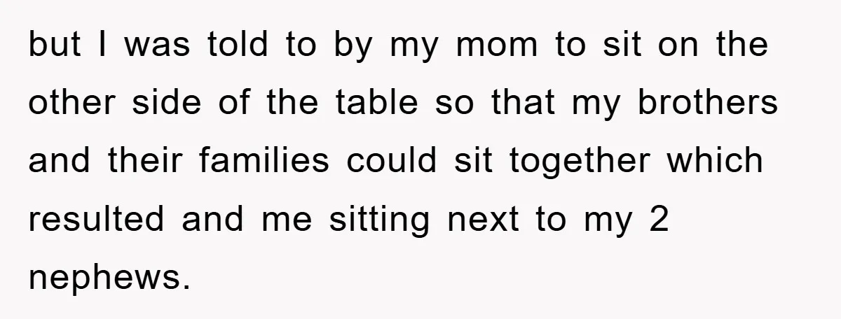 but I was told to by my mom to sit on the other side of the table so that my brothers and their families could sit together which resulted and...