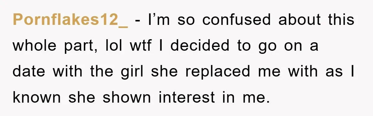 Pornflakes12_ − I’m so confused about this whole part, lol wtf I decided to go on a date with the girl she replaced me with as I known she shown...
