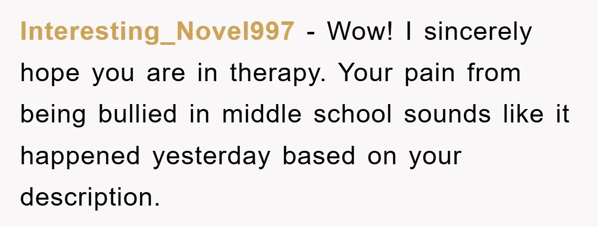Interesting_Novel997 − Wow! I sincerely hope you are in therapy. Your pain from being bullied in middle school sounds like it happened yesterday based on your description.