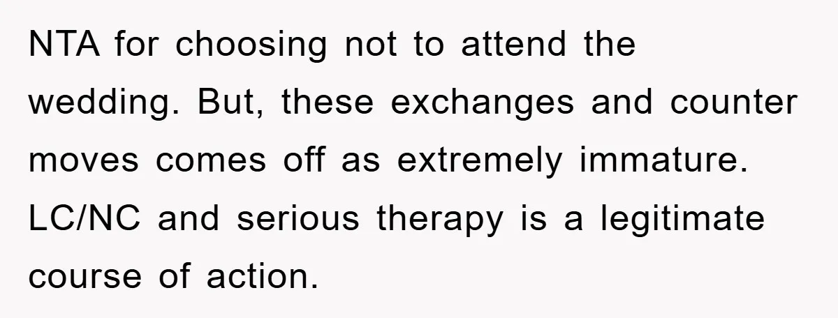 NTA for choosing not to attend the wedding. But, these exchanges and counter moves comes off as extremely immature. LC/NC and serious therapy is a legitimate course of action.
