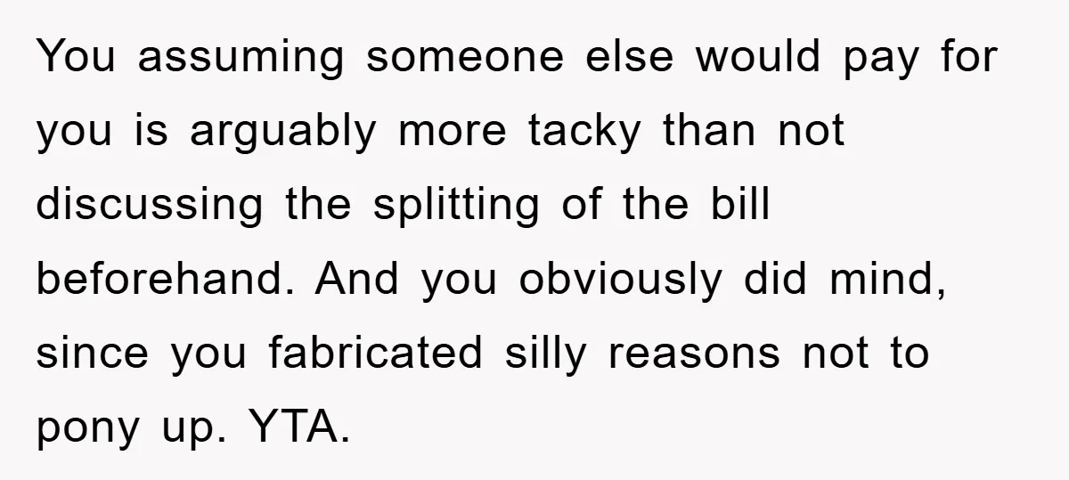 You assuming someone else would pay for you is arguably more tacky than not discussing the splitting of the bill beforehand. And you obviously did mind, since you fabricated silly...