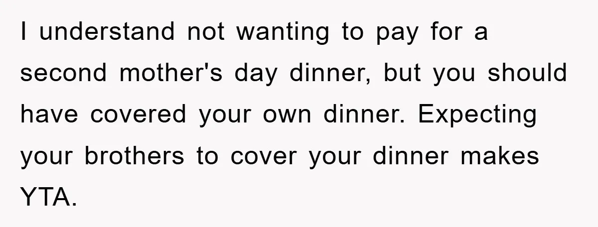 I understand not wanting to pay for a second mother's day dinner, but you should have covered your own dinner. Expecting your brothers to cover your dinner makes YTA.