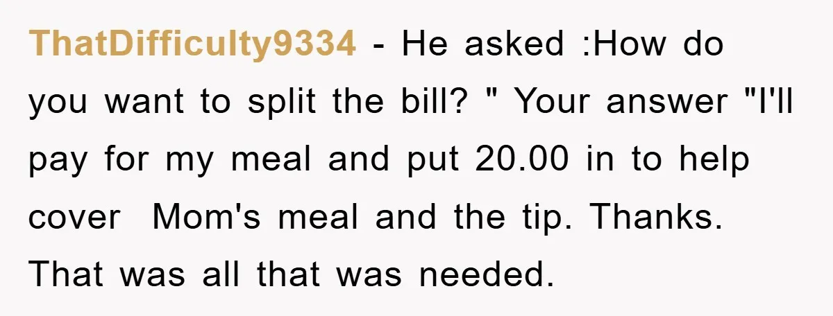 ThatDifficulty9334 − He asked :How do you want to split the bill? " Your answer "I'll pay for my meal and put 20.00 in to help cover Mom's meal and...