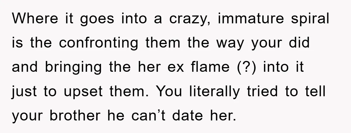 Where it goes into a crazy, immature spiral is the confronting them the way your did and bringing the her ex flame (?) into it just to upset them. You...