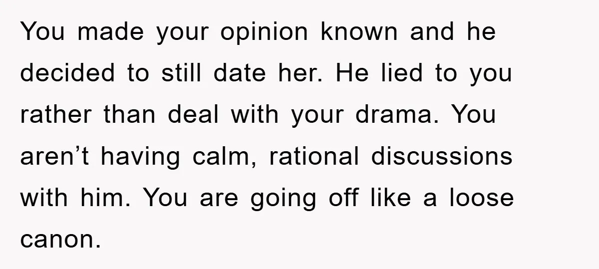 You made your opinion known and he decided to still date her. He lied to you rather than deal with your drama. You aren’t having calm, rational discussions with him....