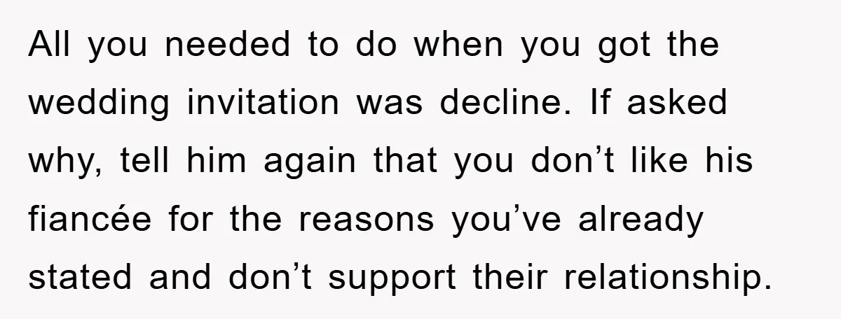 All you needed to do when you got the wedding invitation was decline. If asked why, tell him again that you don’t like his fiancée for the reasons you’ve already...