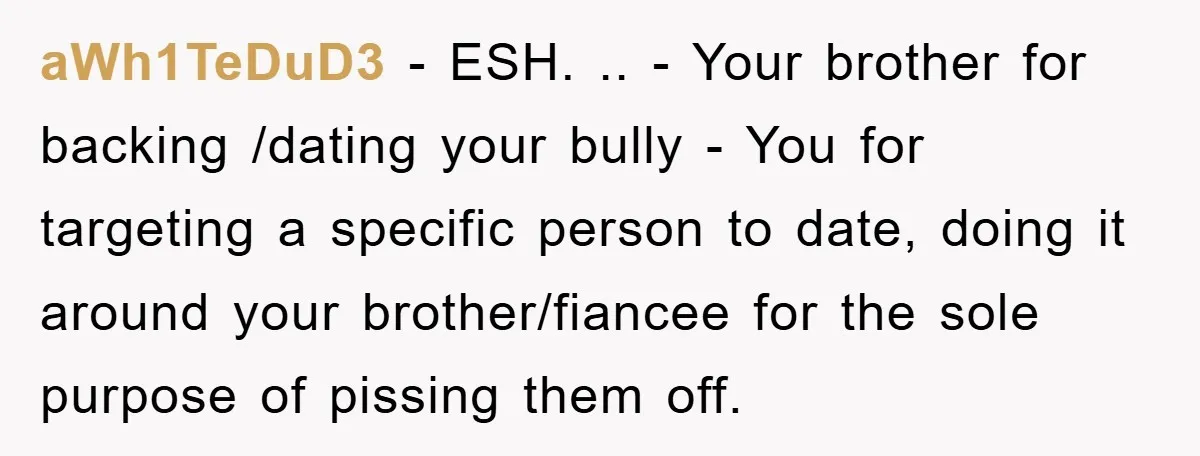 aWh1TeDuD3 − ESH. .. - Your brother for backing /dating your bully - You for targeting a specific person to date, doing it around your brother/fiancee for the sole purpose...