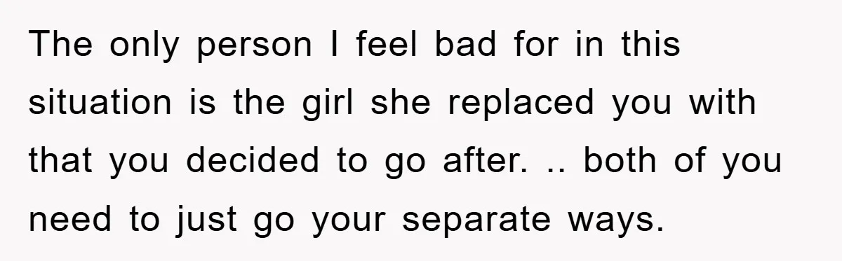 The only person I feel bad for in this situation is the girl she replaced you with that you decided to go after. .. both of you need to just...