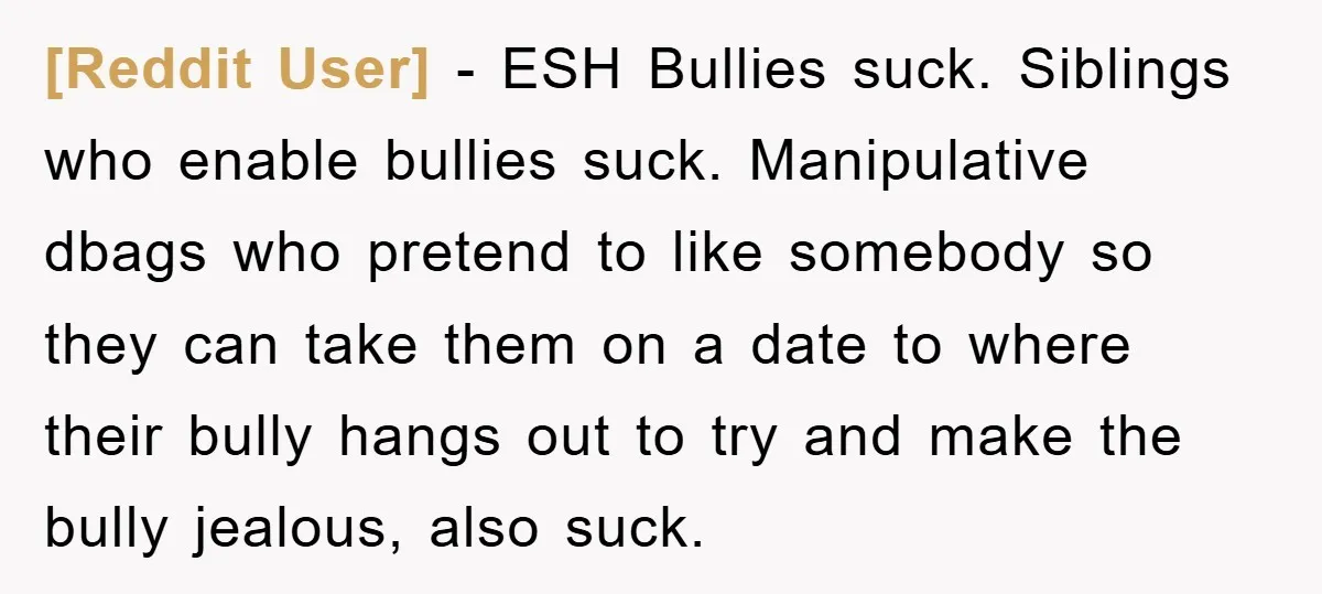 [Reddit User] − ESH Bullies suck. Siblings who enable bullies suck. Manipulative dbags who pretend to like somebody so they can take them on a date to where their bully...