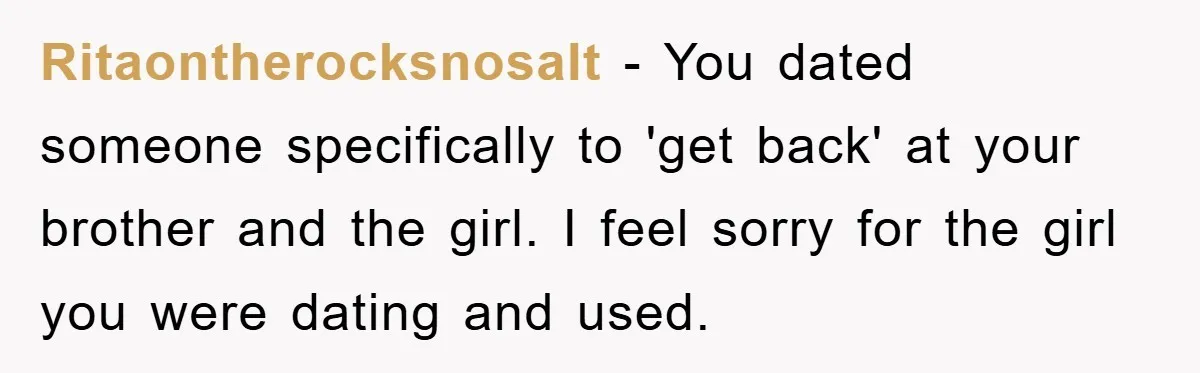 Ritaontherocksnosalt − You dated someone specifically to 'get back' at your brother and the girl. I feel sorry for the girl you were dating and used.