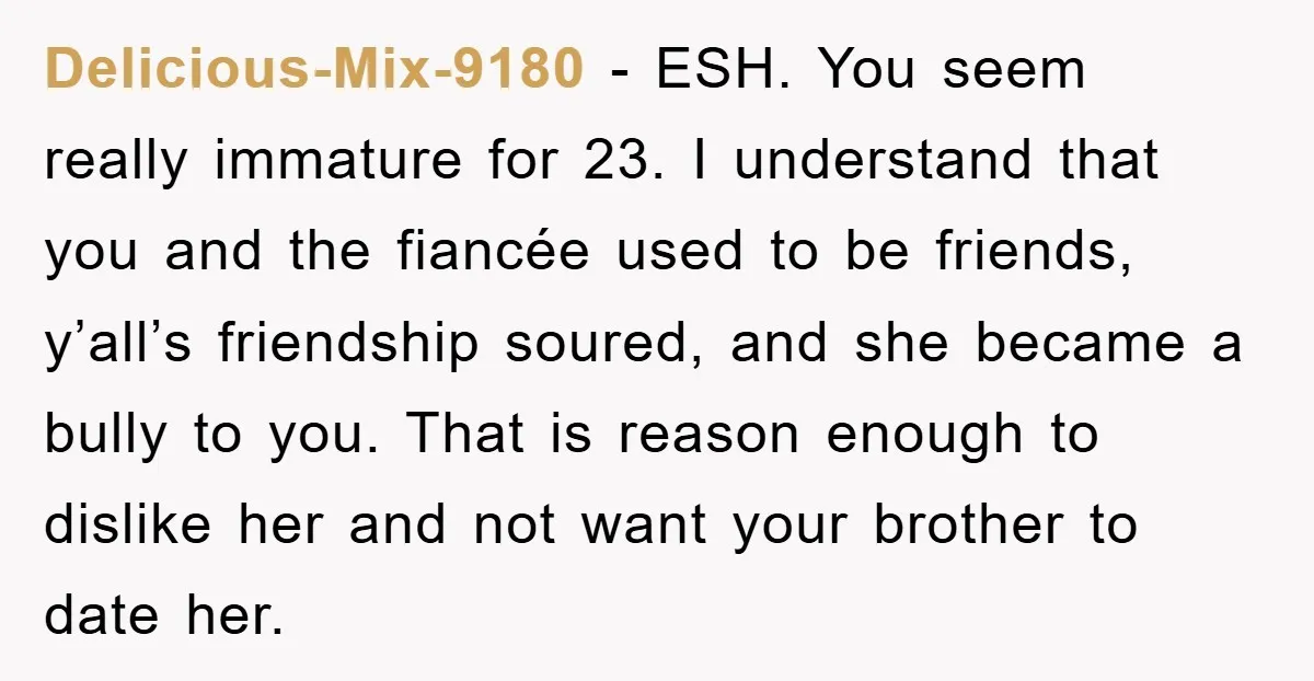 Delicious-Mix-9180 − ESH. You seem really immature for 23. I understand that you and the fiancée used to be friends, y’all’s friendship soured, and she became a bully to you....
