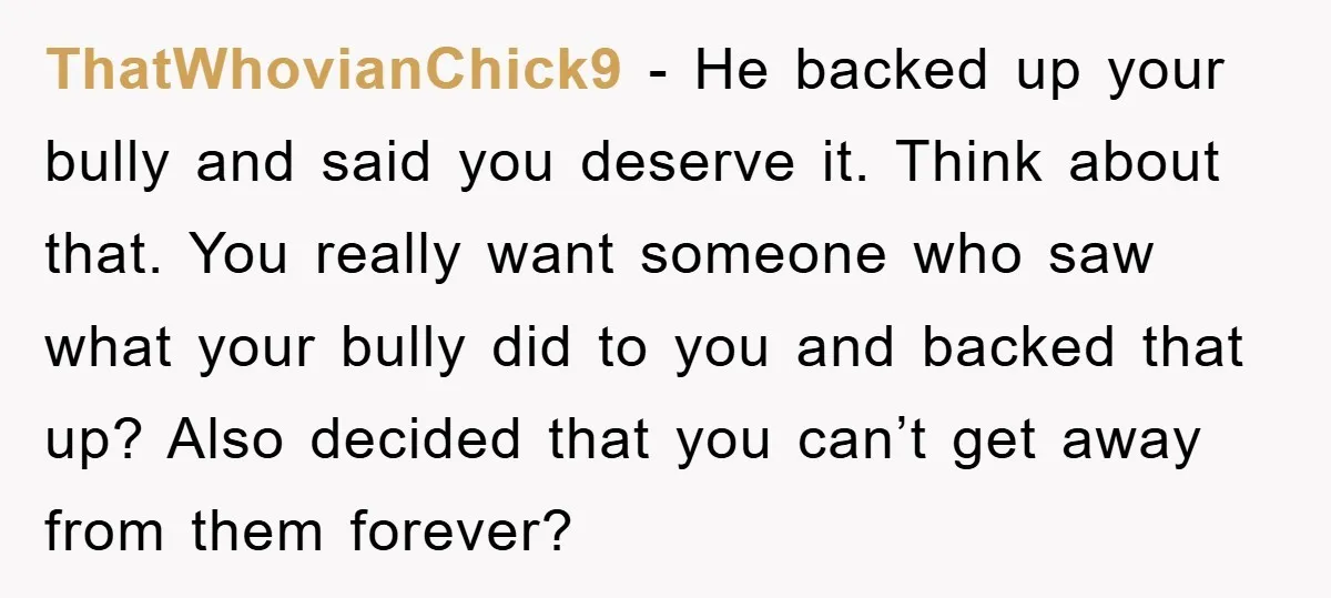 ThatWhovianChick9 − He backed up your bully and said you deserve it. Think about that. You really want someone who saw what your bully did to you and backed that...