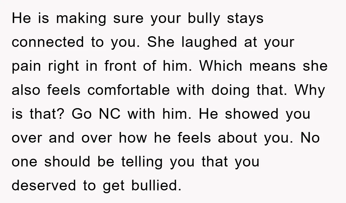 He is making sure your bully stays connected to you. She laughed at your pain right in front of him. Which means she also feels comfortable with doing that. Why...