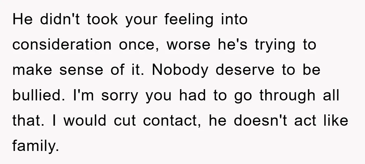 He didn't took your feeling into consideration once, worse he's trying to make sense of it. Nobody deserve to be bullied. I'm sorry you had to go through all that....