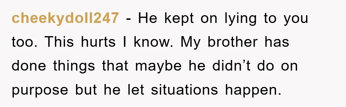 cheekydoll247 − He kept on lying to you too. This hurts I know. My brother has done things that maybe he didn’t do on purpose but he let situations happen.