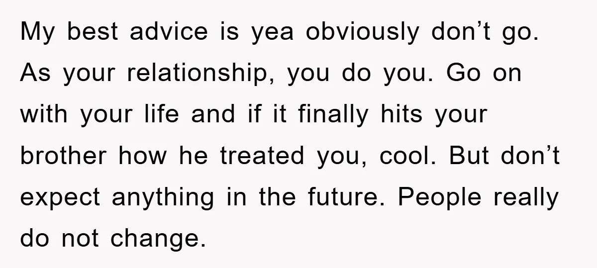 My best advice is yea obviously don’t go. As your relationship, you do you. Go on with your life and if it finally hits your brother how he treated you,...