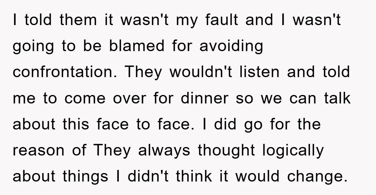 I told them it wasn't my fault and I wasn't going to be blamed for avoiding confrontation. They wouldn't listen and told me to come over for dinner so we...