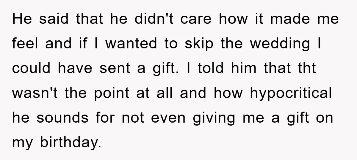 He said that he didn't care how it made me feel and if I wanted to skip the wedding I could have sent a gift. I told him that tht...