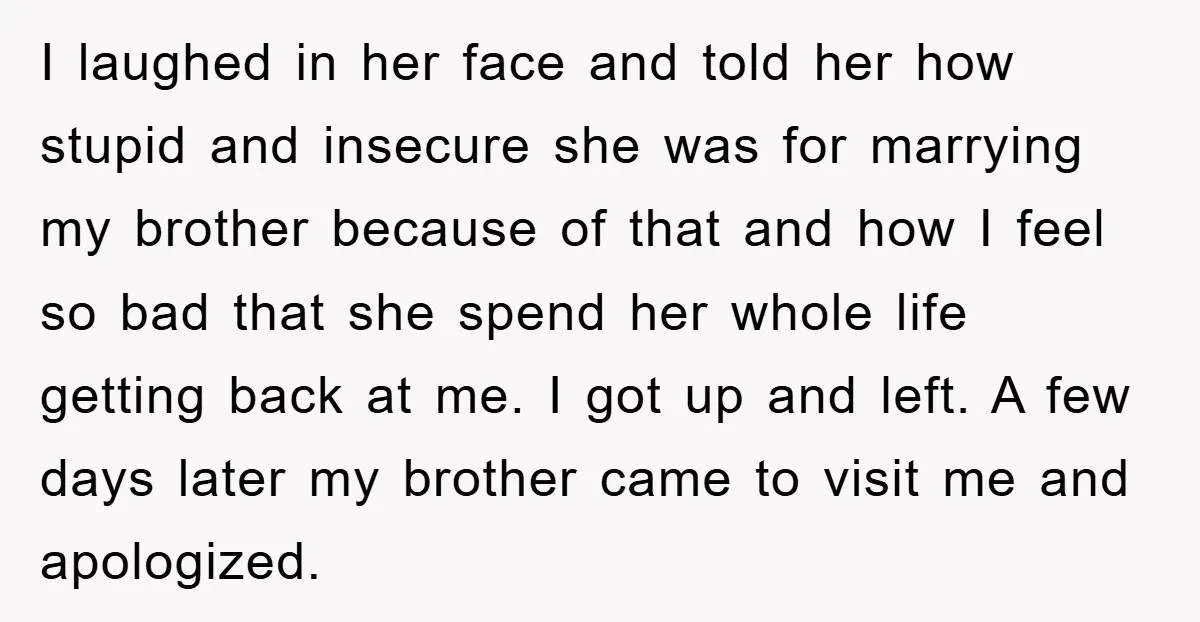 I laughed in her face and told her how stupid and insecure she was for marrying my brother because of that and how I feel so bad that she spend...