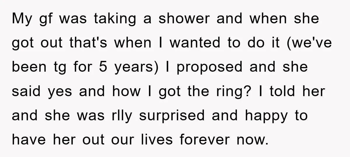 My gf was taking a shower and when she got out that's when I wanted to do it (we've been tg for 5 years) I proposed and she said yes...