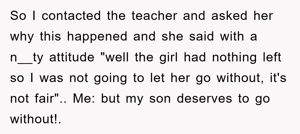 So I contacted the teacher and asked her why this happened and she said with a n__ty attitude "well the girl had nothing left so I was not going to...