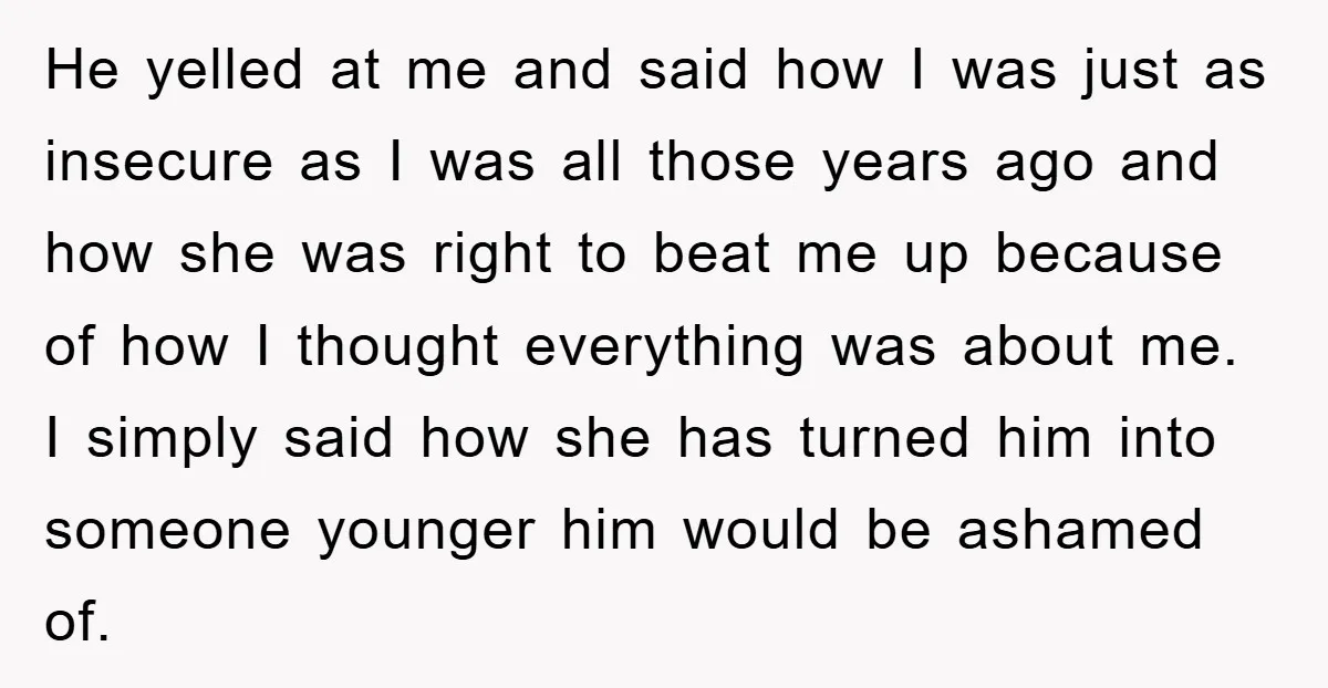 He yelled at me and said how I was just as insecure as I was all those years ago and how she was right to beat me up because of...