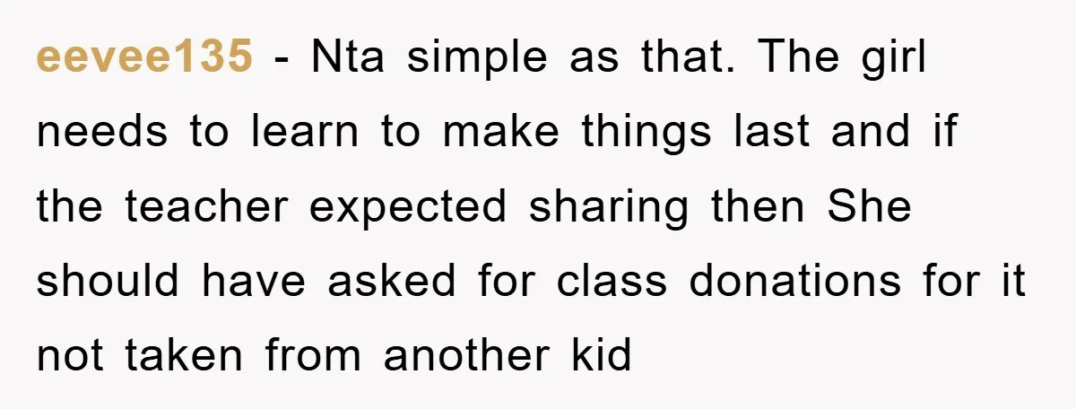 eevee135 − Nta simple as that. The girl needs to learn to make things last and if the teacher expected sharing then She should have asked for class donations for...