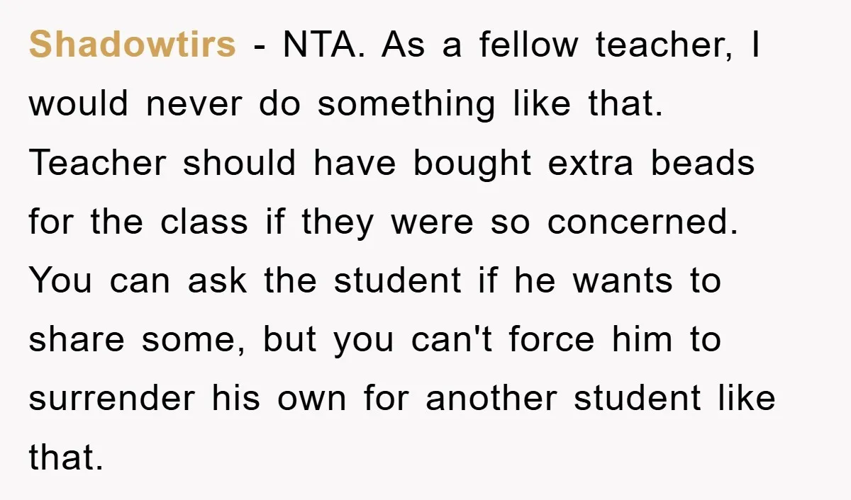 Shadowtirs − NTA. As a fellow teacher, I would never do something like that. Teacher should have bought extra beads for the class if they were so concerned. You can...