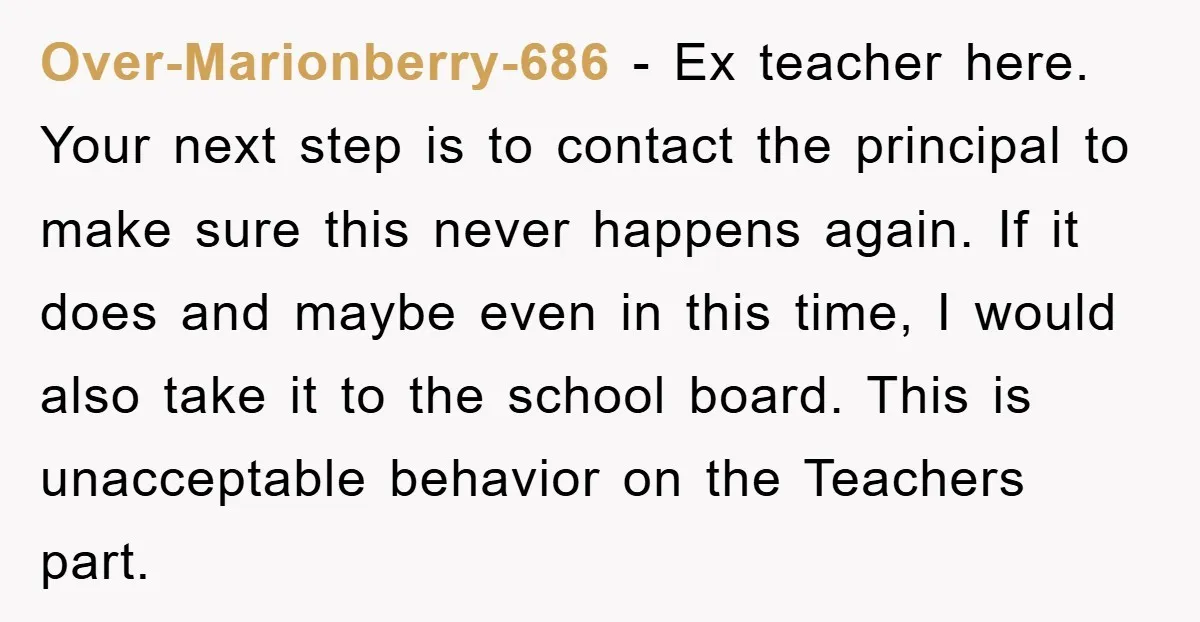 Over-Marionberry-686 − Ex teacher here. Your next step is to contact the principal to make sure this never happens again. If it does and maybe even in this time, I...