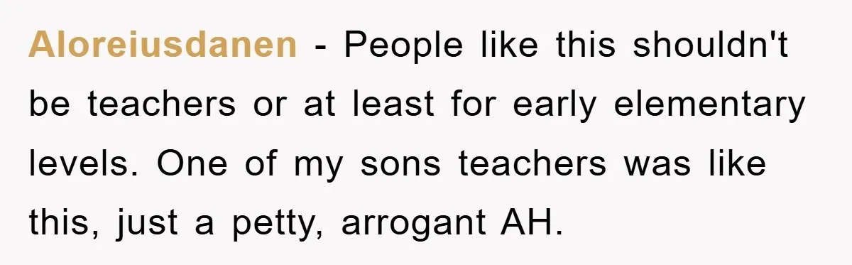 Aloreiusdanen − People like this shouldn't be teachers or at least for early elementary levels. One of my sons teachers was like this, just a petty, arrogant AH.